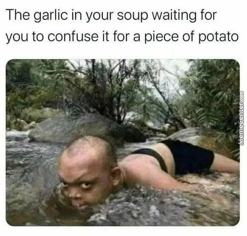 The Garlic In Your Soup Waiting For
You To Confuse It For A Piece Of Potato
