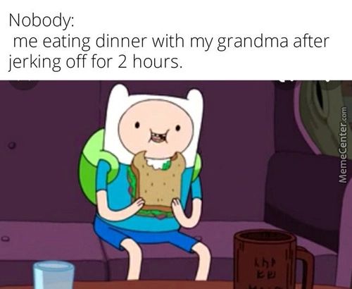 Nobody:
Me Eating Dinner With My Grandma After
Jerking Off For 2 Hours.
