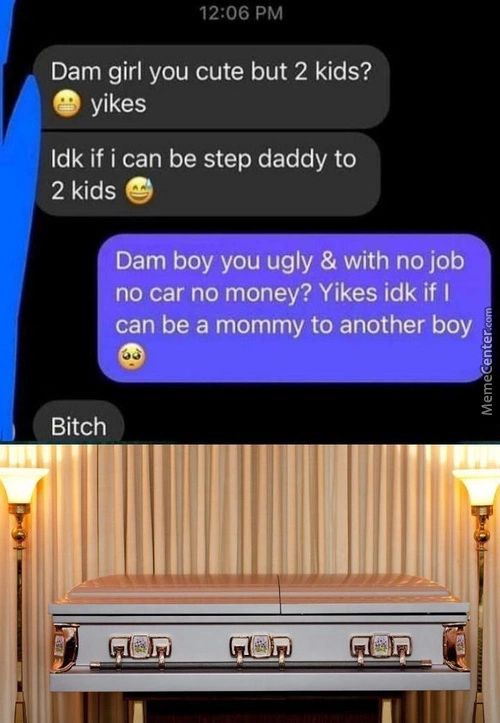 12:06 PM
Dam Girl You Cute But 2 Kids?
Yikes
Idk If I Can Be Step Daddy To
2 Kids
Dam Boy You Ugly & With No Job
No Car No Money? Yikes Idk If I
Can Be A Mommy To Another Boy
Bitch
