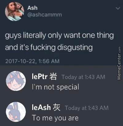 Ash
@ashcammm
Guys Literally Only Want One Thing
And It's Fucking Disgusting
2017-10-22, 1:56 AM
LePtr
Today At 1:43 AM
I'm Not Special
LeAsh
Today At 1:43 AM
To Me You Are
