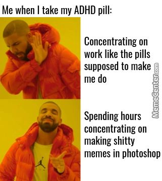 Me When I Take My ADHD Pill:
Concentrating On
Work Like The Pills
Supposed To Make
Me Do
Spending Hours
Concentrating On
Making Shitty
Memes In Photoshop
Me When I Take My ADHD Pill:
Concentrating On
Work Like The Pills
Supposed To Make
Me Do
Spending Hours
Concentrating On
Making Shitty
Memes In Photoshop