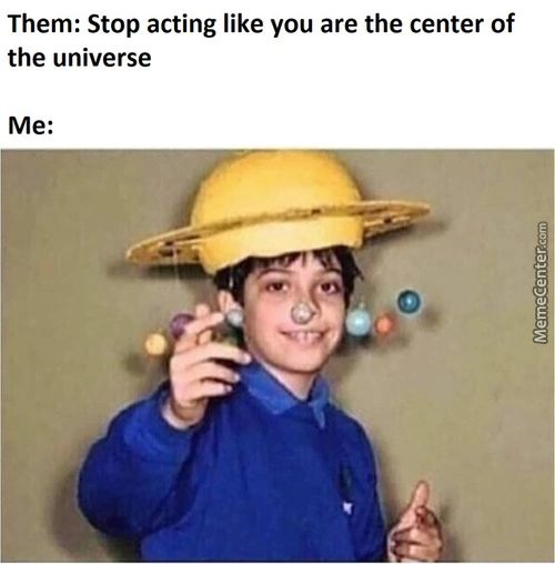 Them: Stop Acting Like You Are The Center Of
The Universe
Me:
