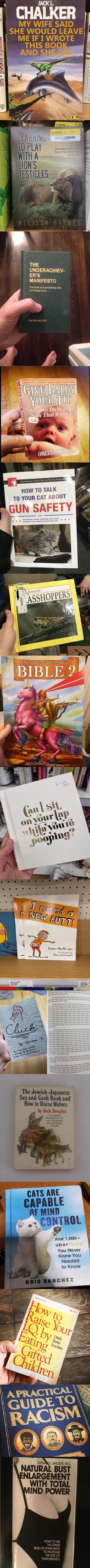JACK L.
CHALKER
MY WIFE SAID
SHE WOULD LEAVE
ME IF 1 WROTE
THIS BOOK
AND SHE
PLAY
WITH A
LIONS
QTESTICLES
M El I Ss:A
THE
4.99
Unexpected Gifts
From The Animals
Of Africa
UNDERACHIEV-
ER'S
MANIFESTO
The Gl.'de
Greet
BALDY
I 'Ihat
OMERTÄ
HOW TO TALK
TO YOUR CAT ABOUT
GUN SAFETY
AND
Nsects
ASSHOI?ERS
S The
BIBLE 2
Ne Ed
Dawn McMillan
Illustrated
ROSS Kinnaird
Cluck
Cpuek
The Jewish-Japanese
Sex And Cook Book And
How To Raise Wolves
By Jack Douglas
The 'viaÖ±st
C.e&ated
CATS ARE
CAPABLE
MIND
CONTROL
And 1 ,000+
Tacts-
Uber
You Never
Knew You
Needed
To Know
KRIS SANCHEZ
Mes
GUIDE@
RACISM
DON L. WILSON. M.D.
NATUR BUST
NLARGEMENT
WITH TOTAL
IND POWER
HOW TO USE
THE OTHER
OF YOUR MIND
TO INCREASE
THE SIZE OF
YOUR BREASTS
