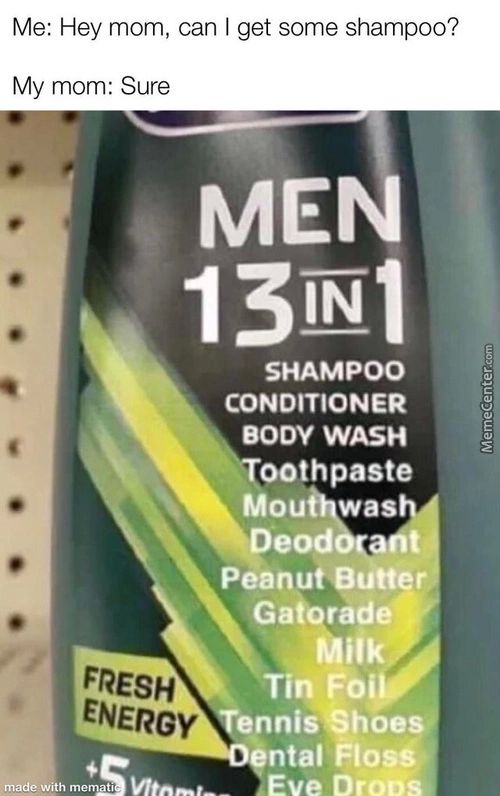 Me: Hey Mom, Can I Get Some Shampoo?
My Mom: Sure
MEÅ
SHAMPOO
CONDITIONER
BODY WASH
00thpaste
Mou Was
Deod
Peanut Båtte
Gatorade
Tin Foy
Tenni#hoe9
Ntal Flosé»
.Eve Drook
Me: Hey Mom, Can I Get Some Shampoo?
My Mom: Sure
MEÅ
SHAMPOO
CONDITIONER
BODY WASH
00thpaste
Mou Was
Deod
Peanut Båtte
Gatorade
Tin Foy
Tenni#hoe9
Ntal Flosé»
.Eve Drook