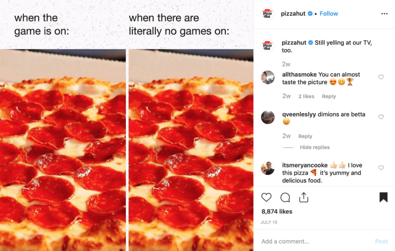 When The
Game Is On:
When There Are
Literally No Games On:
Pizzahut •
Follow
Pizzahut Still Yelling At Our TV,
Too.
Allthasmoke You Can Almost
Taste The Picture E,' U
2W 2 Likes Reply
Qveenleslyy Dimions Are Betta
2W Reply
Hide Replies
Itsmeryancooke
I Love
This Pizza It's Yummy And
Delicious Food.
8,874 Likes
JULY 10
Add A Comment...
