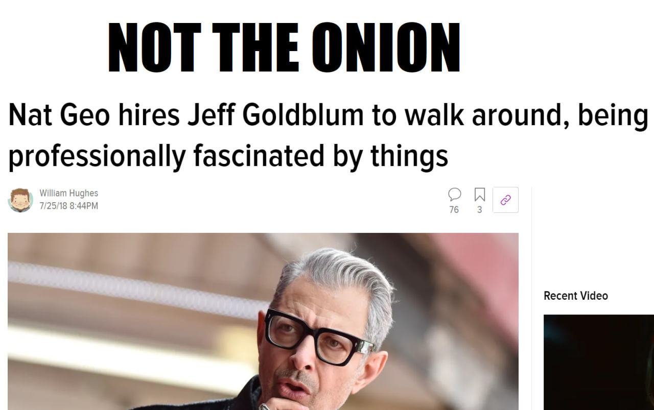 NOT THE ONION
Nat Geo Hires Jeff Goldblum To Walk Around, Being
Professionally Fascinated By Things
William Hughes
7/25/18
76
Recent Video
