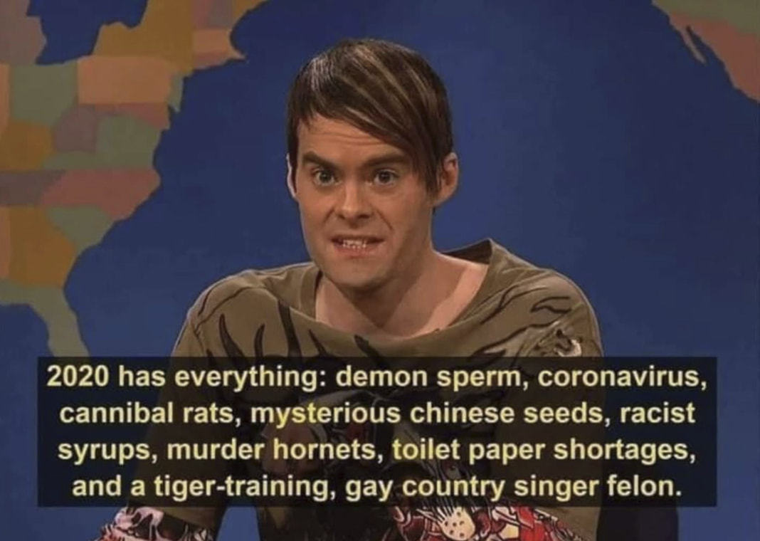 2020 Has Everything: Demon Sperm, Coronavirus,
Cannibal Rats, Mysterious Chinese Seeds, Racist
Syrups, Murder Hornets, Toilet Paper Shortages,
And A Tiger-training, Gay Country Singer Felon.
 2020 Has Everything: Demon Sperm, Coronavirus,
Cannibal Rats, Mysterious Chinese Seeds, Racist
Syrups, Murder Hornets, Toilet Paper Shortages,
And A Tiger-training, Gay Country Singer Felon.