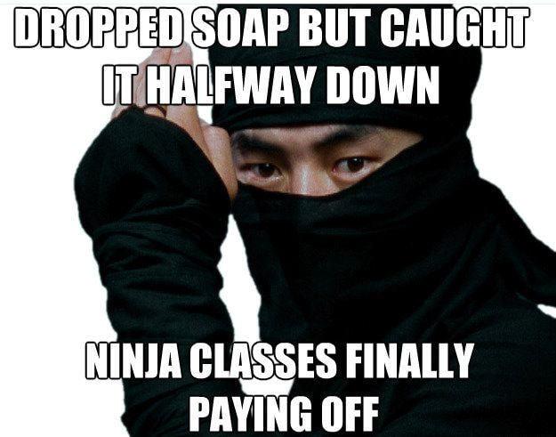 DROPPED SOAP BUT CAUGHT
IT.HALFWAY D0WN
NINJA CLASSES FINALLY
PAYING OFF
