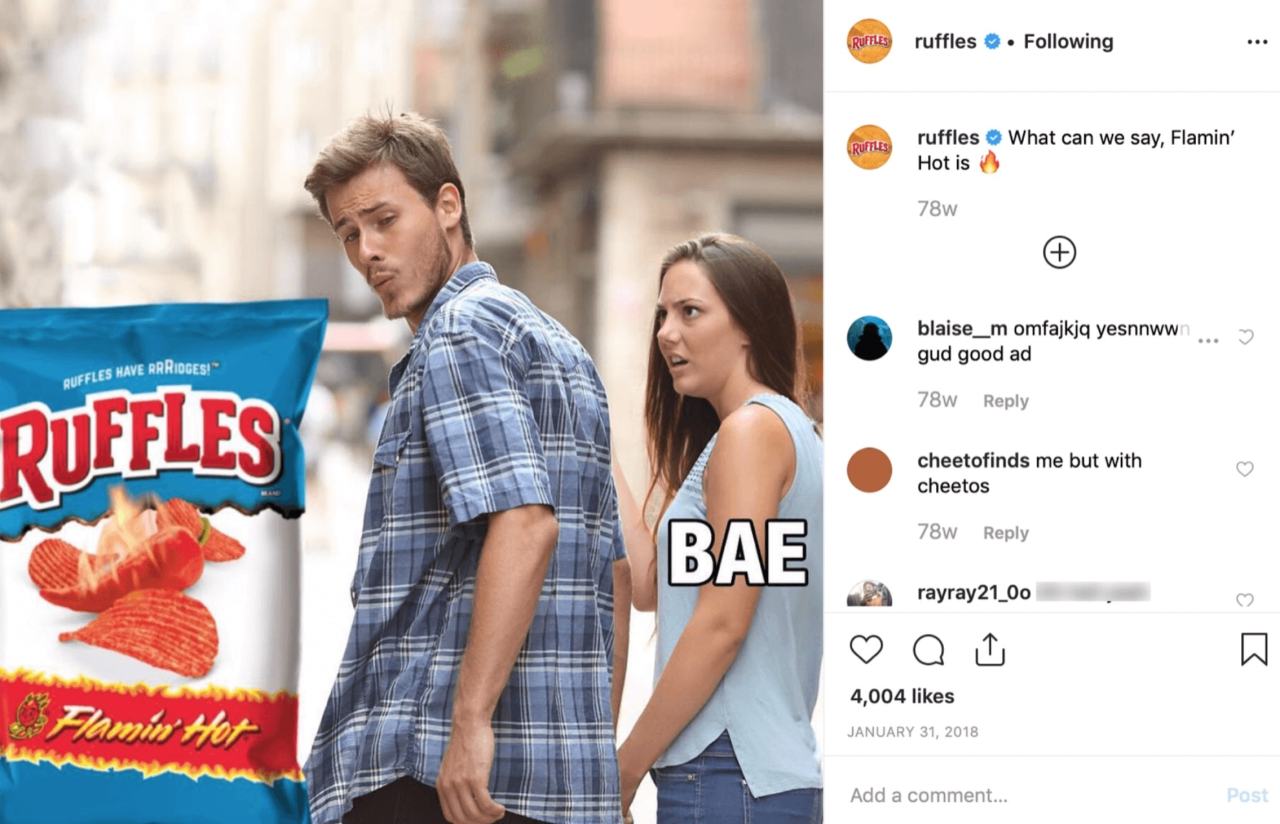 HAVE
RUFFLES
BAE
Ruffles • Following
Ruffles What Can We Say, Flamin'
Hot Is
78w
Blaise m Omfajkjq Yesnnww
Gud Good Ad
78W Reply
Cheetofinds Me But With
Cheetos
78W Reply
Rayray21 Oo
4,004 Likes
JANUARY 31, 2018
Add A Comment...
 HAVE
RUFFLES
BAE
Ruffles • Following
Ruffles What Can We Say, Flamin'
Hot Is
78w
Blaise m Omfajkjq Yesnnww
Gud Good Ad
78W Reply
Cheetofinds Me But With
Cheetos
78W Reply
Rayray21 Oo
4,004 Likes
JANUARY 31, 2018
Add A Comment...