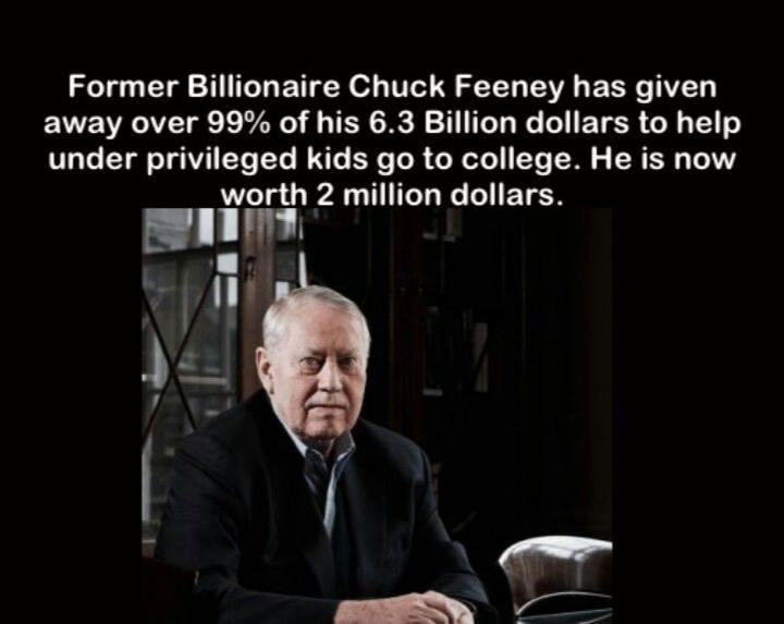 Former Billionaire Chuck Feeney Has Given
Away Over 99% Of His 6.3 Billion Dollars To Help
Under Privileged Kids Go To College. He Is Now
Worth 2 Million Dollars.
 Former Billionaire Chuck Feeney Has Given
Away Over 99% Of His 6.3 Billion Dollars To Help
Under Privileged Kids Go To College. He Is Now
Worth 2 Million Dollars.