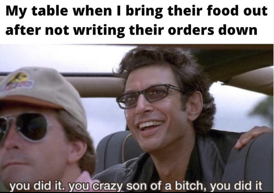 My Table When I Bring Their Food Out
After Not Writing Their Orders Down
You Did It. Crazy Son Of A Bitch, You Did It
