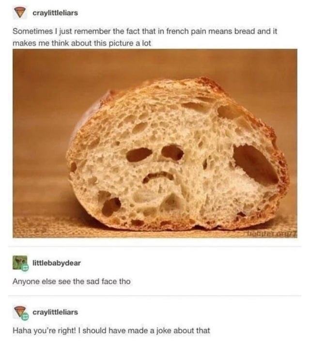 Craylittleliars
Sometimes I Just Remember The Fact That In French Pain Means Bread And It
Makes Me Think About This Picture A Lot
Anyone Else See The Sad Face Tho
Craylittleliars
Haha You're Right! I Should Have Made A Joke About That
