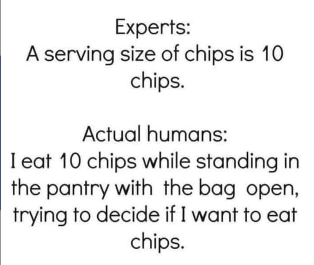 Experts:
A Serving Size Of Chips Is 10
Chips.
Actual Humans:
I Eat 10 Chips While Standing In
The Pantry With The Bag Open,
Trying To Decide If I Want To Eat
Chips.
 Experts:
A Serving Size Of Chips Is 10
Chips.
Actual Humans:
I Eat 10 Chips While Standing In
The Pantry With The Bag Open,
Trying To Decide If I Want To Eat
Chips.