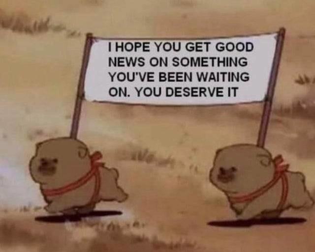 I HOPE YOU GET GOOD
NEWS ON SOMETHING
YOU'VE BEEN WAITING
ON. YOU DESERVE IT
