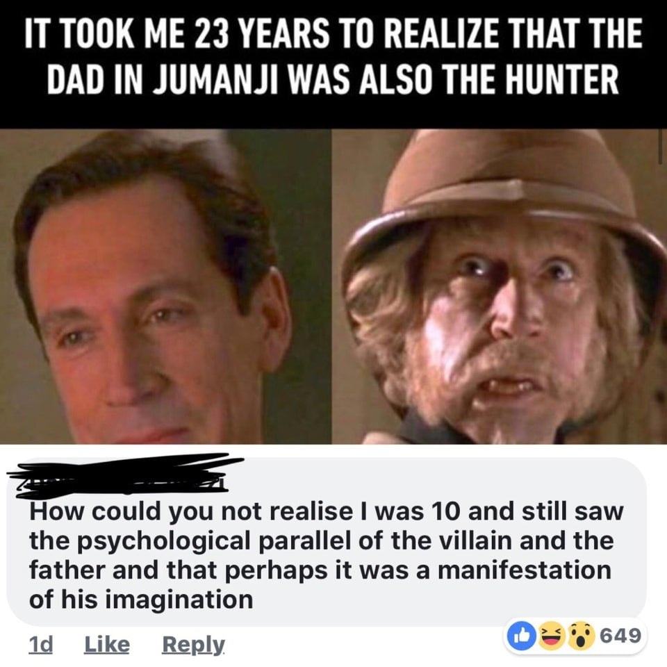 IT TOOK ME 23 YEARS TO REALIZE THAT THE
DAD IN JUMANJI WAS ALSO THE HUNTER
How Could You Not Realise I Was 10 And Still Saw
The Psychological Parallel Of The Villain And The
Father And That Perhaps It Was A Manifestation
Of His Imagination
Ld Like Reply
649
