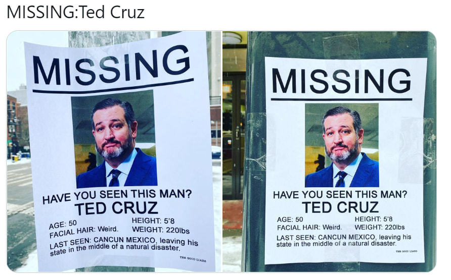 MISSING:Ted Cruz
MISSING
HAVE You SEEN THIS MAN?
TED CRUZ
HEIGHT: 5'8
AGE: 50
FACIAL HAIR: Weird. WEIGHT: 2201bs
LAST SEEM CANCUN MEXICO, Leaving Hi
State In The Middle Of A Natural Disaster. S
MISSING
HAVE YOU SEEN THIS MAN?
TED CRUZ
AGE: 50
HEIGHT 5'8
FACIAL HAIR: Weird. WEIGHT: 2201bS
LAST SEEN: CANCUN MEXICO. Leaving His
State In The Middle Of A Natural Disaster.
