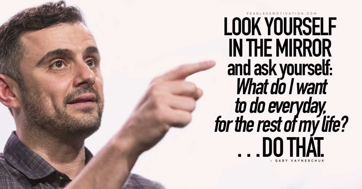 FEARLESS MO TIVATiovcoM
LOOK YOURSELF
MIRROR
And Ask Yourself:
Whatdolwant
B Do Evetyday,
Forfierestofmylife?
.DOTHAT.
GARY VAYNERCHLJK
 FEARLESS MO TIVATiovcoM
LOOK YOURSELF
MIRROR
And Ask Yourself:
Whatdolwant
B Do Evetyday,
Forfierestofmylife?
.DOTHAT.
GARY VAYNERCHLJK