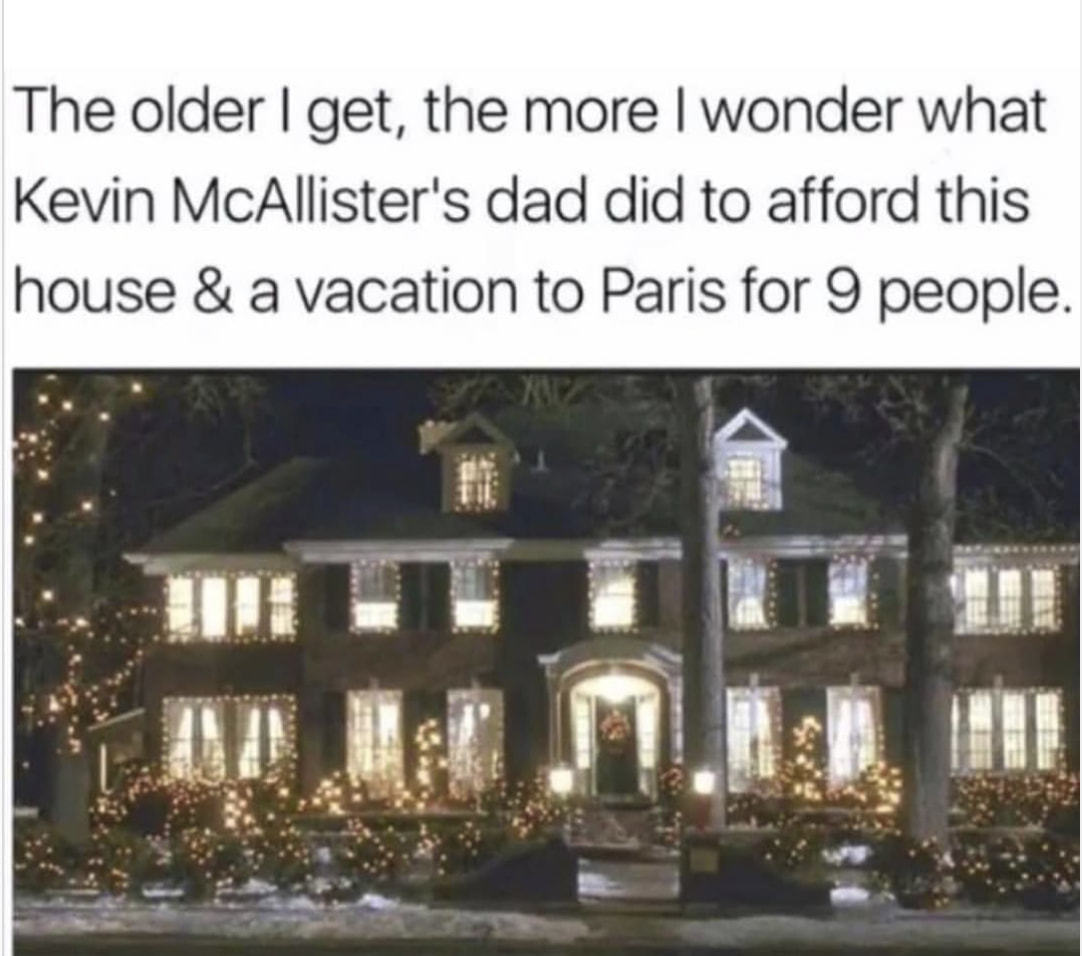 The Older I Get, The More I Wonder What
Kevin McAllister's Dad Did To Afford This
House & A Vacation To Paris For 9 People.
 The Older I Get, The More I Wonder What
Kevin McAllister's Dad Did To Afford This
House & A Vacation To Paris For 9 People.