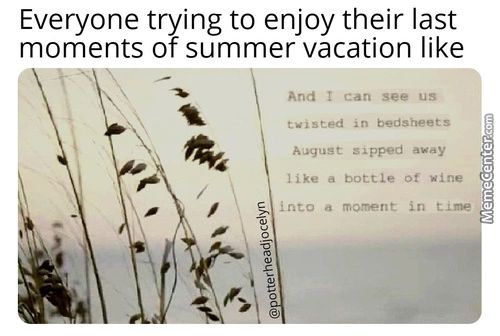 Everyone Trying To Enjoy Their Last
Moments Of Summer Vacation Like
And I Can See Us
I Sted Bedsheets
August Sipped Away
Like A Bottle Of Wine
A Moment In T. Ine
Everyone Trying To Enjoy Their Last
Moments Of Summer Vacation Like
And I Can See Us
I Sted Bedsheets
August Sipped Away
Like A Bottle Of Wine
A Moment In T. Ine