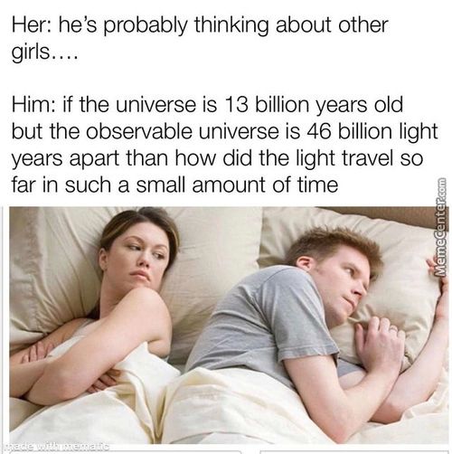Her: He's Probably Thinking About Other
Girls..
Him: If The Universe Is 13 Billion Years Old
But The Observable Universe Is 46 Billion Light
Years Apart Than How Did The Light Travel So
Far In Such A Small Amount Of Time
Her: He's Probably Thinking About Other
Girls..
Him: If The Universe Is 13 Billion Years Old
But The Observable Universe Is 46 Billion Light
Years Apart Than How Did The Light Travel So
Far In Such A Small Amount Of Time