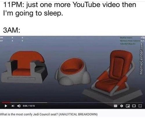 1 1 PM: Just One More YouTube Video Then
I'm Going To Sleep.
3AM:
What's Lhe Most Comfy Jedi Council Seat? (ANALYTICAL BREAKDOWN)
