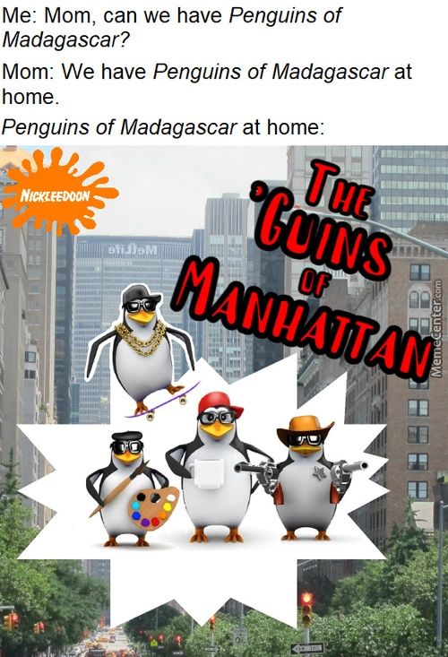 Me: Mom, Can We Have Penguins Of
Madagascar?
Mom: We Have Penguins Of Madagascar At
Home.
Penguins Of Madagascar At Home:
NfNFEDOON
(1/1/s
Me: Mom, Can We Have Penguins Of
Madagascar?
Mom: We Have Penguins Of Madagascar At
Home.
Penguins Of Madagascar At Home:
NfNFEDOON
(1/1/s