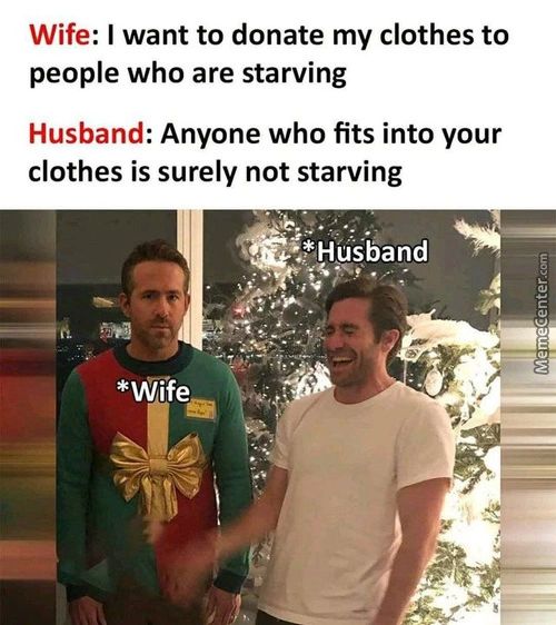 Wife: I Want To Donate My Clothes To
People Who Are Starving
Husband: Anyone Who Fits Into Your
Clothes Is Surely Not Starving
*ehHuSband
*Wife
