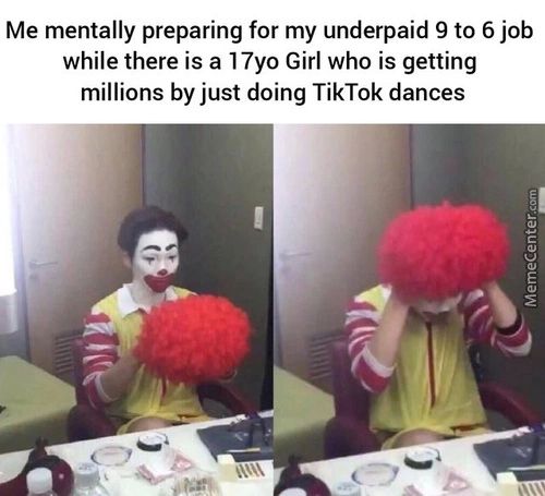 Me Mentally Preparing For My Underpaid 9 To 6 Job
While There Is A 17yo Girl Who Is Getting
Millions By Just Doing TikTok Dances
