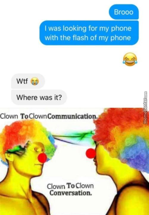 Brooo
I Was Looking For My Phone
With The Flash Of My Phone
Wtf
Where Was It?
Clown ToCIownCommunication.
Clown To Clown
Conversation.
Brooo
I Was Looking For My Phone
With The Flash Of My Phone
Wtf
Where Was It?
Clown ToCIownCommunication.
Clown To Clown
Conversation.