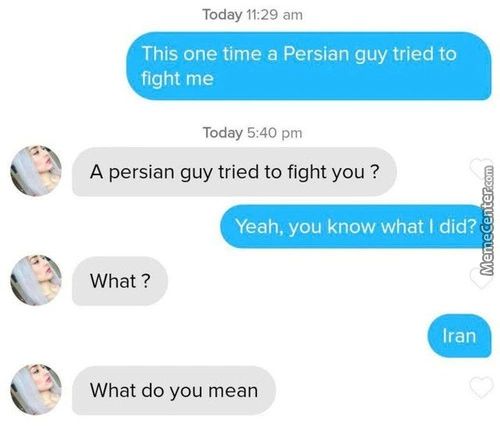 Today 11:29 Am
This One Time A Persian Guy Tried To
Fight Me
Today 5:40 Pm
A Persian Guy Tried To Fight You ?
Yeah, You Know What I Did?
What ?
Iran
What Do You Mean
