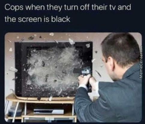 Cops When They Turn Off Their Tv And
The Screen Is Black
