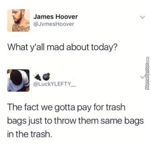 James Hoover
@JvmesHoover
What Y'all Mad About Today?
@LuckYLEFTY
The Fact We Gotta Pay For Trash
Bags Just To Throw Them Same Bags
In The Trash.
