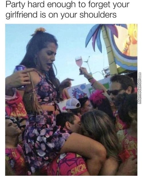 Party Hard Enough To Forget Your
Girlfriend Is On Your Shoulders
