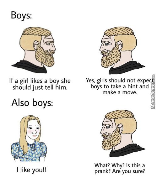 Boys:
If A Girl Likes A Boy She
Should Just Tell Him.
Also Boys:
I Like You!!
Yes, Girls Should Not Expe
Boys To Take A Hint And
Make A Move.
What? Why? Is This A
Prank? Are You Sure?
