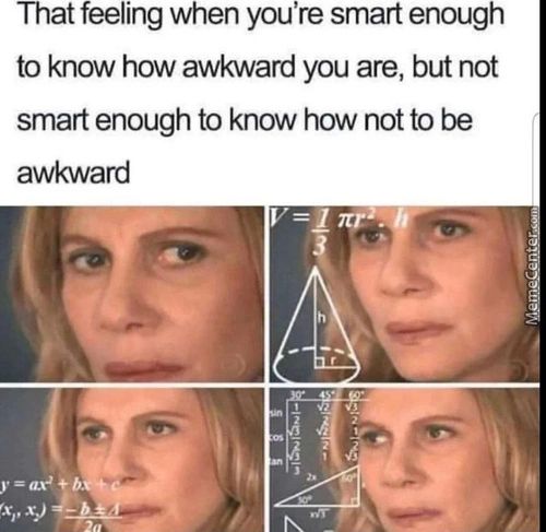That Feeling When You're Smart Enough
To Know How Awkward You Are, But Not
Smart Enough To Know How Not To Be
Awkward
That Feeling When You're Smart Enough
To Know How Awkward You Are, But Not
Smart Enough To Know How Not To Be
Awkward