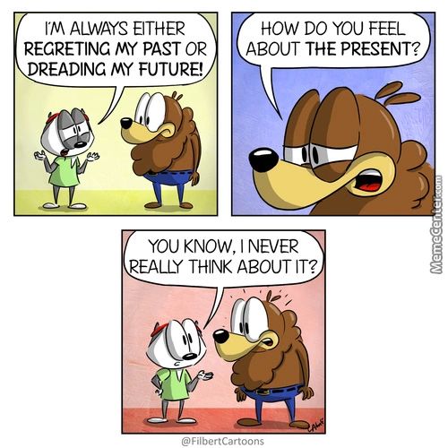 I'M ALWAYS ETHER
REGRETING My PAST OR
READING My FUTURE!
HOW DO YOU FEEL
ABOUT THE PRESENT?
YOU KNOW, I NEVER
EALLY THINK ABOUT IT?
