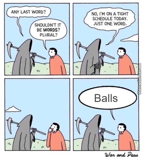 ANY LAST WORD?
SHOULDN'T IT
BE WORDS?
PLURAL?
NO, I'M ON A TIGHT
SCHEDULE TODAY.
JUST ONE WORD.
Balls
