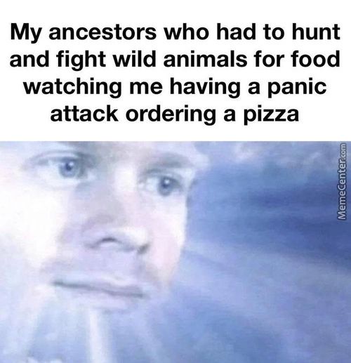 My Ancestors Who Had To Hunt
And Fight Wild Animals For Food
Watching Me Having A Panic
Attack Ordering A Pizza
