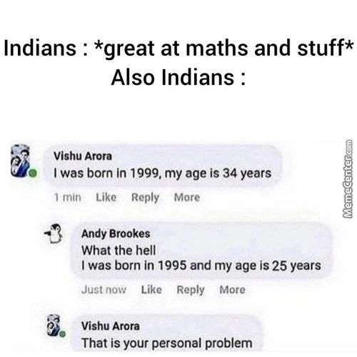 Indians . *great At Maths And Stuff*
Also Indians :
Vishu Arora
O I Was Born In 1999, My Age Is 34 Years
Min Like Reply More
Andy Brookes
What The Hell
I Was Born In 1995 And My Age Is 25 Years
Just Now Like Reply More
That Is Your Personal Problem
