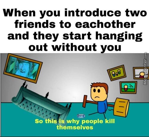 When You Introduce Two
Friends To Eachother
And They Start Hanging
Out Without You
So This Why People Kill
Themselves
