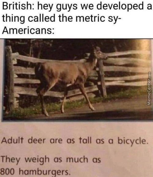 British: Hey Guys We Developed A
Thing Called The Metric Sy-
Americans:
Adult Deer Are As Tall As A Bicycle.
They Weigh As Much As
800 Hamburgers.
