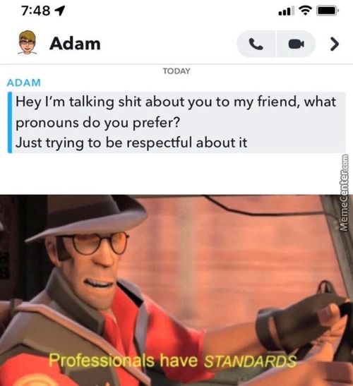 7:48
Adam
ADAM
TODAY
Hey I'm Talking Shit About You To My Friend, What
Pronouns Do You Prefer?
Just Trying To Be Respectful About It
Q.•....ProfesSl Is Have STANDA

