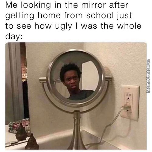 Me Looking In The Mirror After
Getting Home From School Just
To See How Ugly I Was The Whole
Day:
11 I
