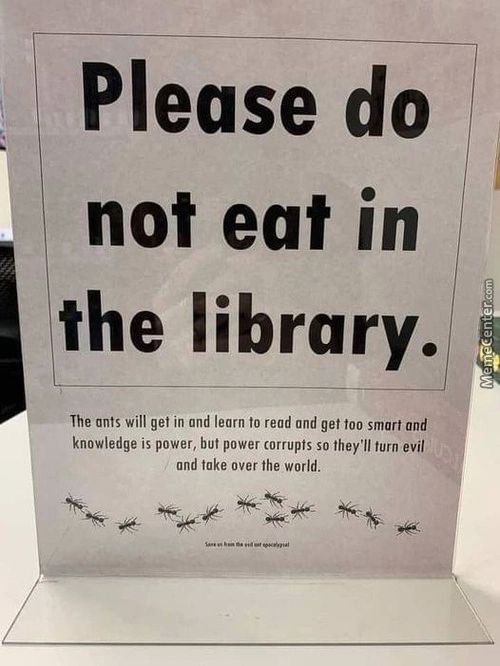 Please Do
Not Eat In
The Library.
The Ants Will Get In Ond Learn To Read And Get Too Smart And
Knowledge Is Power, But Power Corrupts So They'll Turn Evil
Und Toke Over The World.
Please Do
Not Eat In
The Library.
The Ants Will Get In Ond Learn To Read And Get Too Smart And
Knowledge Is Power, But Power Corrupts So They'll Turn Evil
Und Toke Over The World.