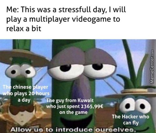 Me: This Was A Stressfull Day, I Will
Play A Multiplayer Videogame To
Relax A Bit
T Chinese Ye
Plays 2
A Day —he Guy From Kuwait
Who Just Spent 2365,99€
On The Gam
The Hacker Who
Can Fly
Allow Uo'.to Introduce@roelveo.
Me: This Was A Stressfull Day, I Will
Play A Multiplayer Videogame To
Relax A Bit
T Chinese Ye
Plays 2
A Day —he Guy From Kuwait
Who Just Spent 2365,99€
On The Gam
The Hacker Who
Can Fly
Allow Uo'.to Introduce@roelveo.
