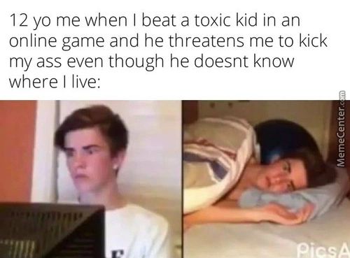 12 Yo Me When I Beat A Toxic Kid In An
Online Game And He Threatens Me To Kick
My Ass Even Though He Doesnt Know
Where I Live:
