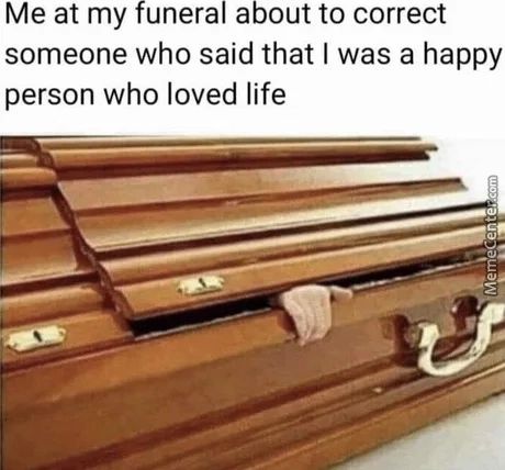 Me At My Funeral About To Correct
Someone Who Said That I Was A Happy
Person Who Loved Life

