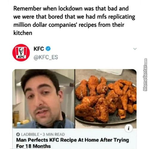 Remember When Lockdown Was That Bad And
We Were That Bored That We Had Mfs Replicating
Million Dollar Companies' Recipes From Their
Kitchen
KFC O
@KFC ES
O IAOBIBLE • 3 MIN READ
Man Perfects KFC Recipe At Home After Trying
For 18 Months
