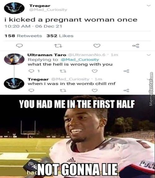 @ M A , D   Curiosity
I Kicked A Pregnant Wornan Once
1 0:20 AM - 06 Dec 21
158 Retweets
352 Likes
Replying To
What The Hell Is Wrong With You
When I Was In The Womb Chill Mf
YOU HAD ME IN THE FIRST HALF
