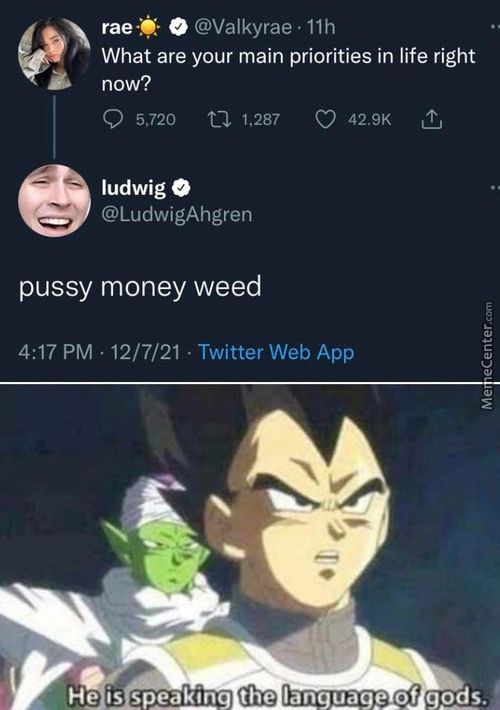 @Valkyrae • Llh
What Are Your Main Priorities In Life Right
Now?
0 5,720 1,287 0 42.9K L
Ludwig O
@LudwigAhgren
Pussy Money Weed
4:17 PM • 12/7/21 • Twitter Web App
He Is Sp.edklnq The
Of Gods..
